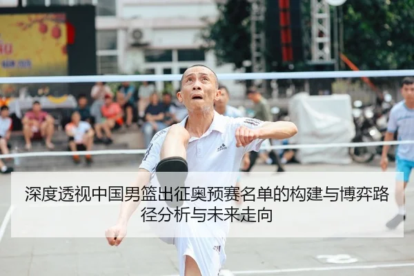 深度透视中国男篮出征奥预赛名单的构建与博弈路径分析与未来走向