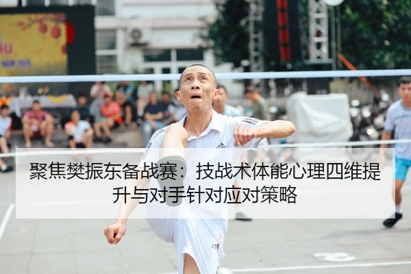 聚焦樊振东备战赛：技战术体能心理四维提升与对手针对应对策略